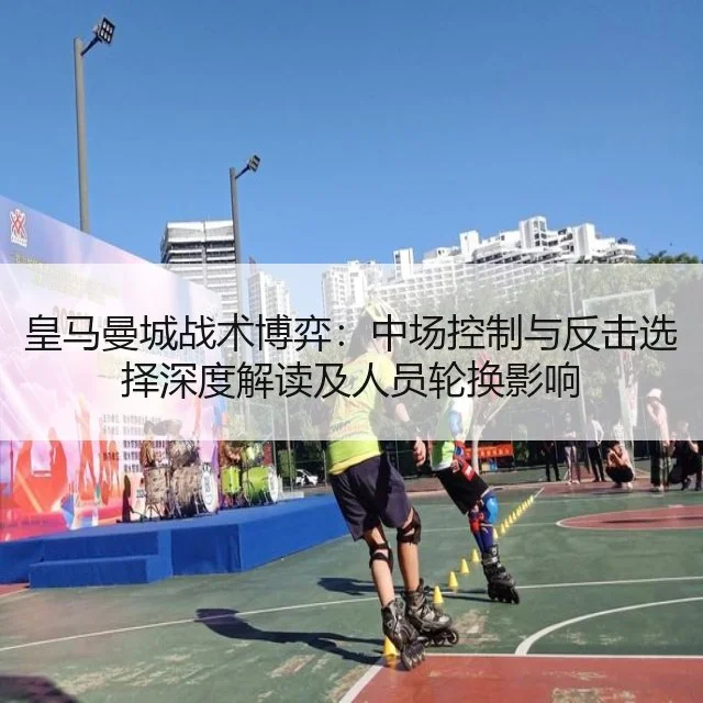 皇马曼城战术博弈：中场控制与反击选择深度解读及人员轮换影响